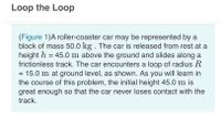 Loop the Loop
(Figure 1)A roller-coaster car may be represented by a
block of mass 50.0 kg . The car is released from rest at a
height h = 45.0 m above the ground and slides along a
frictionless track. The car encounters a loop of radius R
= 15.0 m at ground level, as shown. As you will learn in
the course of this problem, the initial height 45.0 m is
great enough so that the car never loses contact with the
track.
