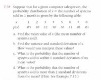 7.34 Suppose that for a given computer salesperson, the
probability distribution of x = the number of systems
sold in 1 month is given by the following table:
1 2 3 4 5 6 7
.05 .10 .12 .30 .30 .11 .01 .01
8
p(x)
a. Find the mean value of x (the mean number of
systems sold).
b. Find the variance and standard deviation of x.
How would you interpret these values?
c. What is the probability that the number of
systems sold is within 1 standard deviation of its
mean value?
d. What is the probability that the number of
systems sold is more than 2 standard deviations
from the mean? (Hint: See Example 7.13.)
