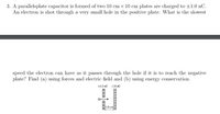 3. A parallel-plate capacitor is formed of two 10 cm x 10 cm plates are charged to ±1.0 nC.
An electron is shot through a very small hole in the positive plate. What is the slowest
speed the electron can have as it passes through the hole if it is to reach the negative
plate? Find (a) using forces and electric field and (b) using energy conservation.
+1.0 nC -1.0 nC
1.0 cm
+ + +
