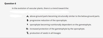 Question 6
In the evolution of vascular plants, there is a trend toward the:
A above-ground parts becoming structurally similar to the below-ground parts.
B progressive reduction of the sporophyte.
sporophyte becoming nutritionally dependent on the gametophyte.
Dincreased protection of the gametophyte by the sporophyte.
production of seeds in all lineages