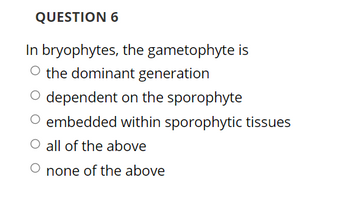 QUESTION 6
In bryophytes, the gametophyte is
O the dominant generation
O dependent on the sporophyte
embedded within sporophytic tissues
O all of the above
O none of the above