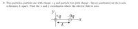 2. Two particles, particle one with charge +q and particle two with charge –9q are positioned on the x-axis
a distance L apart. Find the x and y coordinates where the electric field is zero.
y
|+q
-99
