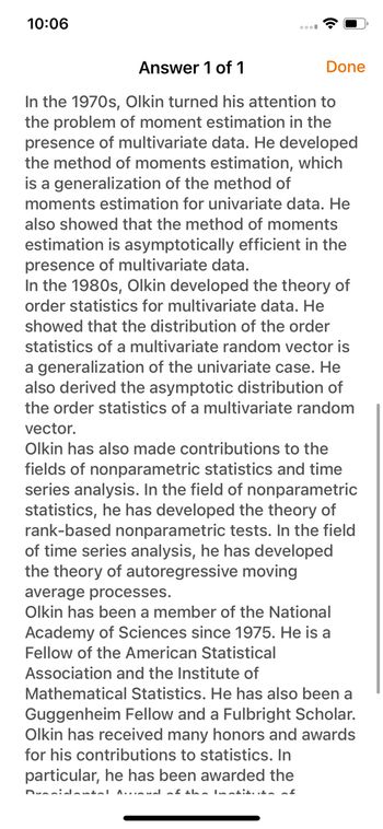 10:06
Answer 1 of 1
In the 1970s, Olkin turned his attention to
the problem of moment estimation in the
presence of multivariate data. He developed
the method of moments estimation, which
is a generalization of the method of
moments estimation for univariate data. He
also showed that the method of moments
estimation is asymptotically efficient in the
presence of multivariate data.
In the 1980s, Olkin developed the theory of
order statistics for multivariate data. He
showed that the distribution of the order
statistics of a multivariate random vector is
a generalization of the univariate case. He
also derived the asymptotic distribution of
the order statistics of a multivariate random
vector.
Olkin has also made contributions to the
fields of nonparametric statistics and time
series analysis. In the field of nonparametric
statistics, he has developed the theory of
rank-based nonparametric tests. In the field
of time series analysis, he has developed
the theory of autoregressive moving
Done
average processes.
Olkin has been a member of the National
Academy of Sciences since 1975. He is a
Fellow of the American Statistical
Association and the Institute of
Mathematical Statistics. He has also been a
Guggenheim Fellow and a Fulbright Scholar.
Olkin has received many honors and awards
for his contributions to statistics. In
particular, he has been awarded the
Dumnidantal Anal of the lotitia of