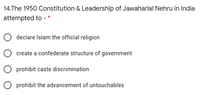 14.The 1950 Constitution & Leadership of Jawaharlal Nehru in India
attempted to - *
declare Islam the official religion
create a confederate structure of government
prohibit caste discrimination
O prohibit the advancement of untouchables
