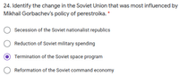 24. Identify the change in the Soviet Union that was most influenced by
Mikhail Gorbachev's policy of perestroika. *
Secession of the Soviet nationalist republics
O Reduction of Soviet military spending
Termination of the Soviet space program
Reformation of the Soviet command economy
