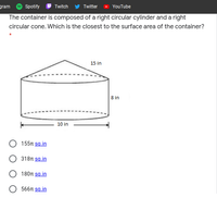 gram
Spotify
Twitter
Twitch
YouTube
The container is composed of a right circular cylinder and a right
circular cone. Which is the closest to the surface area of the container?
15 in
8 in
10 in
155π sin
318n sg.in
180π sain
566π sgin
