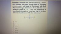 Consider a bi-convex lens with a diameter of 5 cm and
zero thickness at its edges. A point object on the optical
axis produces a real image on the opposite side. Both
objects and images distances are 30 cm. The lens has a
refractive index of 1.42. Using the equivalence of
optical paths through the center and edge of the lens,
determine the thickness of the lens at its center.
30 cm
30 cm
0.4 cm
0.34 cm
0.52 cm
O 0.5 cm
0.31 cm
O 0.45 cm
