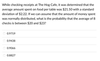 While checking receipts at The Hog Cafe, it was determined that the
average amount spent on food per table was $21.50 with a standard
deviation of $2.22. If we can assume that the amount of money spent
was normally distributed, what is the probability that the average of 8
checks is between $20 and $23?
0.9719
0.9438
0.9066
0.8827
