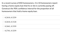 In a recent survey of 850 homeowners, 3 in 10 homeowners report
having a home equity loan that he or she is currently paying off.
Construct the 90% confidence interval for the proportion of all
homeowners that hold a home equity loan.
0.2610, 0.3259
0.2610, 0.3120
0.2641, 0.3359
0.2741, 0.3259
