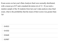 Exam scores on last year's Data Analysis final were normally distributed,
with a mean (µ) of 67 and a standard deviation (o) of 12. If you took a
random sample of the 36 students from last year's data analysis class final
exam,
what is the probability that the mean of their scores was greater than
70?
0.4013
0.4332
0.0668
0.0987
