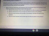 Use the following prompt for questions 1-2.
Alexandra and Sal are conducting an experiment to study pendulums. In their first experiment, Alexandra and
Sal changed the length of the pendulum and measured its period. In their second experiment, the mass of the
pendulum bob was varied, and period was measured.
1. Before running the experiments, Sal hypothesized that increasing the mass of the pendulum would
result in an increase in the pendulum's period. Was Sal correct?
A. Sal was correct because mass is the only variable that will affect the period of the pendulum.
B. Sal was correct because mass and length both affect the period of the pendulum.
C. Sal was incorrect because only the length of the pendulum will affect the period of the
pendulum.
D. Sal was incorrect because only the initial angle will affect the period of the pendulum.
te Education TM Inc.
