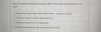 In an E1 mediated elimination reaction, which of the following statement is not
true?
The reactivity order for alkyl halides (RX) is tertiary> secondary> primary.
The rate of reaction = k₁ [alkyl halide] [NaOCH3)-
O The rate is dependent on the leaving group.
The reaction proceeds through a carbocation intermediate.