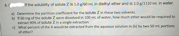 6. (
If the solubility of solute Z is 1.0 g/60 mL in diethyl ether and is 1.0 g/1110 mL in water.
a) Determine the partition coefficient for the solute Z in these two solvents.
b) If 60 mg of the solute Z were dissolved in 100 mL of water, how much ether would be required to
extract 90% of solute Z in a single extraction.
c)
What percent of the A would be extracted from the aqueous solution in (b) by two 50 mL portions
of ether?