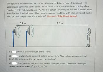 Two speakers are in line with each other. Alice stands 4.8 m in front of Speaker A. The
speakers are connected to the same 139 Hz sound source, and Alice hears nothing when
Speaker B is 0.7 m behind Speaker A. Another person slowly moves Speaker B further away
from Speaker A and Alice until Alice hears a maximum loud tone with intensity sound level of
90.1 dB. The temperature of the air is 50F. [Answer in 3 significant figures]
0.7 m
4.8 m
What is the wavelength of the sound?
b)
How far should Speaker B behind Speaker A for Alice to hear a maximum loud
tone? (Do not assume the two speakers are in phase)
Both speakers emit the same amount of output power. Determine the output
power for each speaker. (Itot = IA + IB)