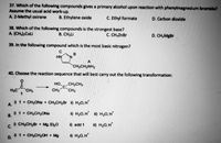 37. Which of the following compounds gives a primary alcohol upon reaction with phenylmagnesium bromide?
Assume the usual acid work-up.
A. 2-Methyl oxirane
B. Ethylene oxide
C. Ethyl formate
D. Carbon dioxide
38. Which of the following compounds is the strongest base?
A. (CH3);CuLi
B. CH3LI
C. CH3ZNB.
D. CH3MBB.
39. In the following compound which is the most basic nitrogen?
HN
A
CH2CH2NH2
40. Choose the reaction sequence that will best carry out the following transformation:
HO CH2CH3
C.
C.
H3C
CH3
CH3
CH3
0 1 +
+ CH3ONA + CH;CH2Br i) H20, H
A.
R) 1 + CH3CH2ONA
В.
ii) H2O, H i) H20, H*
c) CH;CH2Br + Mg, ELO
C.
i) add 1
il) H2O, H*
0 1+ CH3CH20OH + Mg
H) H20, H'
