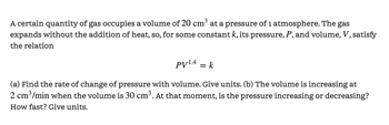 A certain quantity of gas occupies a volume of 20 cm³ at a pressure of 1 atmosphere. The gas expands without the addition of heat, so, for some constant \( k \), its pressure, \( P \), and volume, \( V \), satisfy the relation

\[ PV^{1.4} = k \]

(a) Find the rate of change of pressure with volume. Give units. (b) The volume is increasing at 2 cm³/min when the volume is 30 cm³. At that moment, is the pressure increasing or decreasing? How fast? Give units.