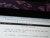 E210 Topica Rev x
O Inbox
E Copy of Copy of Copy x E Copy of 5E1 Student x
C Cieer Portial
C student.masteyconnect.com/?ok=960H0_grka yoopri6J0EZS2SGZEGYWPpepAAVbyuOM2-ARfueRMin
Ecokmarks
G cool math Dashbcard
Effectis of Studying
S New Tab
1 f4
Futomatic Zoom =
Topic 8 Math Assessment
1. Emma ran 4 1/2 miles. For 3/4 of her run, she ran uphill. How
many miles did she run uphill?
A 3 3/8 miles
B. 3 1/2 miles
C. 3 3/4 miles
D. 4 1/4 miles
