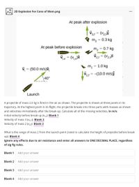 2D Explosion For Cons of Mom.png
At peak after explosion
| V31 = (V3,)î
%3D
m3 = 0.3 kg
At peak before explosion
m2
0.7 kg
(Vix)&
V21 = (V2,)î
m, = 1.0 kg
%3D
V = (50.0 m/s)v,
V11 =-(10.0 m/s)f
%3D
1,f
40°
Launch
A projectile of mass 2.0 kg is fired in the air as shown. The projectile is shown at three points in its
trajectory. At the highest point in its flight, the projectile breaks into three parts with masses as shown
and velocities immediately after the break-up. Calculate all of the missing velocities, in m/s:
Initial velocity before break up (Vi,x): Blank 1
Velocity of mass 3 (V3, f): Blank 2
Velocity of mass 2 (v2,f): Blank 3
What is the range of mass 2 from the launch point (need to calculate the height of projectile before break
up): Blank 4
Ignore any effects due to air resistance and enter all answers to ONE DECIMAL PLACE, regardless
of sig fig rules.
Blank 1
Add your answer
Blank 2
Add your answer
Blank 3
Add your answer
Blank 4
Add your answer
