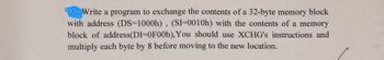 Write a program to exchange the contents of a 32-byte memory block
with address (DS=1000h), (SI-0010h) with the contents of a memory
block of address(DI=0F00h), You should use XCHG's instructions and
multiply each byte by 8 before moving to the new location.