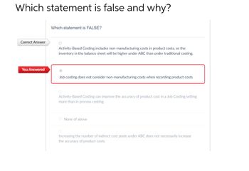 Which statement is false and why?
Correct Answer
You Answered
Which statement is FALSE?
O
Activity-Based Costing includes non-manufacturing costs in product costs, so the
inventory in the balance sheet will be higher under ABC than under traditional costing.
Job costing does not consider non-manufacturing costs when recording product costs
Activity-Based Costing can improve the accuracy of product cost in a Job Costing setting
more than in process costing.
O None of above
Increasing the number of indirect cost pools under ABC does not necessarily increase
the accuracy of product costs.