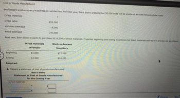Cost of Goods Manufactured
Bob's Bistro produces party-sized hoagie sandwiches. For next year, Bob's Bistro predicts that 50,000 units will be produced with the following total costs:
Direct materials
Direct labor
Variable overhead
Fixed overhead
Next year, Bob's Bistro expects to purchase $116,000 of direct materials. Projected beginning and ending inventories for direct materials and work in process are as follows:
Direct materials
Beginning.
Ending
Required:
$53,000
19,000
240,000
Inventory
$4,000
$3,900
Direct materials
Work-in-Process
Inventory
$12,200
$14,200
1. Prepare a statement of cost of goods manufactured.
Bob's Bistro
Statement of Cost of Goods Manufactured
For the Coming Year
Previne
Next
