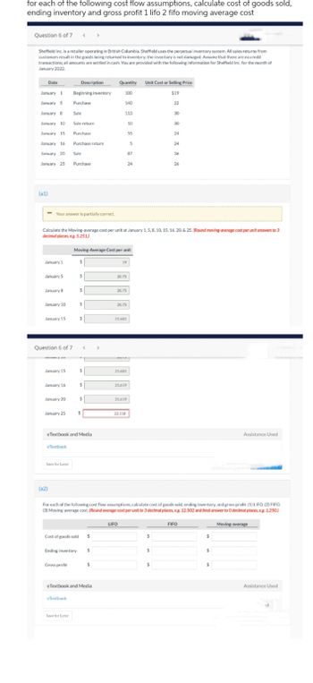 for each of the following cost flow assumptions, calculate cost of goods sold,
ending inventory and gross profit 1 lifo 2 fifo moving average cost
Question 6 of 7
Sheffield Inc. is a retailer operating in British Columbia. Sheffield uses the perpetual inventory system. All sales returns from
customers result in the goods being returned to inventory; the inventory is not damaged. Assume that there are no credit
transactions; all amounts are settled in cash. You are provided with the following information for Sheffield Inc. for the month of
January 2022.
Date
January 1 Beginning inventory
January 5
Purchase
January 8
January 10
January 15
January 16
January 20
January 25
(a1)
January 1
- Your answer is partially correct.
January 5
January 8
January 10
January 15
Question 6 of 7
ya
January 15
January 16
January 20
January 25
eTextbook
Save for Later
(a2)
Calculate the Moving-average cost per unit at January 1, 5, 8, 10, 15, 16, 20, & 25. (Round moving-average cost per unit answers to 3
decimal places, eg. 5.251)
Description
Sale
Sale return
Purchase
Purchase return
Sale
Purchase
Gross profit
Cost of goods sold
Ending inventory
eTextbook
Save for Later
$
$
$
Moving-Average Cost per unit
$
eTextbook and Media
$
<
7
$
$
$
$
$
$
eTextbook and Media
$
Quantity Unit Cost or Selling Price
100
$19
22
>
140
113
19
20.75
20.75
20.75
21.681
21.681
21.619
LIFO
21.619
10
22.118
55
5
87
24
For each of the following cost flow assumptions, calculate cost of goods sold, ending inventory, and gross profit. (1) LIFO. (2) FIFO
(3) Moving-average cost. (Round average-cost per unit to 3 decimal places, eg. 12.502 and final answer to O decimal places, eg. 1.250)
$
30
$
30
$
24
24
36
26
FIFO
$
$
Assistance Used
$
Moving-average
Assistance Used