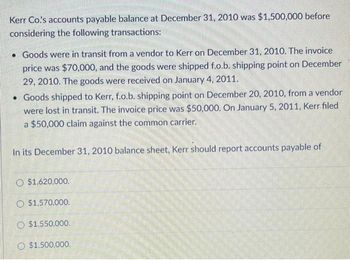 Kerr Co.'s accounts payable balance at December 31, 2010 was $1,500,000 before
considering the following transactions:
• Goods were in transit from a vendor to Kerr on December 31, 2010. The invoice
price was $70,000, and the goods were shipped f.o.b. shipping point on December
29, 2010. The goods were received on January 4, 2011.
• Goods shipped to Kerr, f.o.b. shipping point on December 20, 2010, from a vendor
were lost in transit. The invoice price was $50,000. On January 5, 2011, Kerr filed
a $50,000 claim against the common carrier.
In its December 31, 2010 balance sheet, Kerr should report accounts payable of
O$1.620,000.
$1,570,000.
$1,550,000.
O $1.500,000.