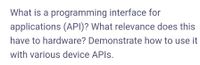 What is a programming interface for
applications (API)? What relevance does this
have to hardware? Demonstrate how to use it
with various device APIS.
