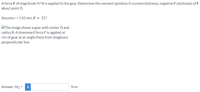 A force Fof magnitude 47 N is applied to the gear. Determine the moment (positive if counterclockwise, negative if clockwise) of F
about point O.
Assume r = 110 mm, 0 = 21°.
The image shows a gear with center O and
radius R. A downward force F is applied at
rim of gear at an angle theta from imaginary
perpendicular line.
Answer: Mo =
N-m
