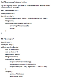 Unit 7 Programming Assignment Solution
The quiz questions, answers, and choices for correct answer should be unique for each
submission. Here is an exanple.
Files "QuestionDialogjava":
import java.awt.event.*;
import javax.swing.";
public class QuestionDialog extends JDialog implements ActionListener {
String answer,
public void actionPerformed(ActionEvent e) {
answer = e.getActionCommand0;
dispose);
}
File "Question.java":
import java.awt.*;
import javax.swing.":
public abstract class Question (
static int nQuestions = 0;
static int nCorrect =0;
QuestionDialog questioua;
String correctAnswer,
Question(Saring question) {
this.question = new QuestionDialogo;
this.question setLayout(new GridLayout(0,1);
this.question.add(new JLabel(" "+question=" "JLabel.CENTER));
}
String asko {
question.setVisīble(true);
retum question answer;
