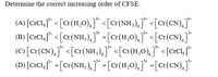 Determine the correct increasing order of CFSE.
(A) [crCI,j* <[c(H,O),]* <[c<(NH;),]* <[cr(CN),J
(B) [crCl,"* < [c(NH,),]* -[c(H,0),]"* <[cr(CN),j
(C [Cr(CN), <[cr(NH,),]* <[c{H,0),]* <[crCIj*
(D) [crCl,* =[cr(NH,),]* -[a(H,0),]* -[cr(CN),j
