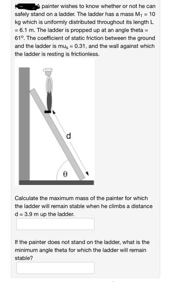 painter wishes to know whether or not he can
safely stand on a ladder. The ladder has a mass M₁ = 10
kg which is uniformly distributed throughout its length L
= 6.1 m. The ladder is propped up at an angle theta =
610. The coefficient of static friction between the ground
and the ladder is mus = 0.31, and the wall against which
the ladder is resting is frictionless.
0
Calculate the maximum mass of the painter for which
the ladder will remain stable when he climbs a distance
d = 3.9 m up the ladder.
If the painter does not stand on the ladder, what is the
minimum angle theta for which the ladder will remain
stable?