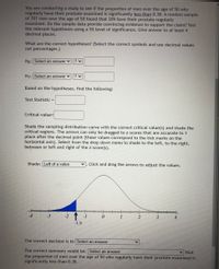 You are conducting a study to see if the proportion of men over the age of 50 who
regularly have their prostate examined is significantly less than 0.38. A random sample
of 707 men over the age of 50 found that 209 have their prostate regularly
examined. Do the sample data provide convincing evidence to support the claim? Test
the relevant hypotheses using a 5% level of significance. Give answer to at least 4
decimal places.
What are the correct hypotheses? (Select the correct symbols and use decimal values
not percentages.)
Ho: Select an answer
H1: Select an answer v
Based on the hypotheses, find the following:
Test Statistic =
Critical-value%=
Shade the sampling distribution curve with the correct critical value(s) and shade the
critical regions. The arrows can only be dragged to z-scores that are accurate to 1
place after the decimal point (these values correspond to the tick marks on the
horizontal axis). Select from the drop down menu to shade to the left, to the right,
between or left and right of the z-score(s).
Shade: Left of a value
Click and drag the arrows to adjust the values.
-1
2
4
-1.5
The correct decision is to Select an answer
The correct summary would be: Select an answer
the proportion of men over the age of 50 who regularly have their prostate examined is
significantly less than 0.38.
v that
