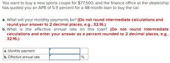 You want to buy a new sports coupe for $77,500, and the finance office at the dealership
has quoted you an APR of 5.9 percent for a 48-month loan to buy the car.
a. What will your monthly payments be? (Do not round intermediate calculations and
round your answer to 2 decimal places, e.g., 32.16.)
b. What is the effective annual rate on this loan? (Do not round intermediate
calculations and enter your answer as a percent rounded to 2 decimal places, e.g.,
32.16.)
a. Monthly payment
b. Effective annual rate
%