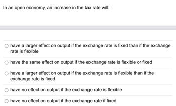 In an open economy, an increase in the tax rate will:
have a larger effect on output if the exchange rate is fixed than if the exchange
rate is flexible
have the same effect on output if the exchange rate is flexible or fixed
have a larger effect on output if the exchange rate is flexible than if the
exchange rate is fixed
have no effect on output if the exchange rate is flexible
have no effect on output if the exchange rate if fixed