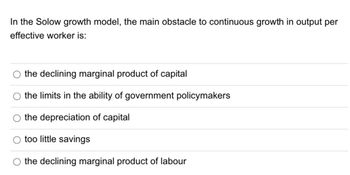 In the Solow growth model, the main obstacle to continuous growth in output per
effective worker is:
the declining marginal product of capital
the limits in the ability of government policymakers
the depreciation of capital
too little savings
the declining marginal product of labour