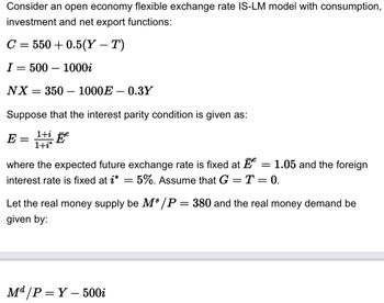 Consider an open economy flexible exchange rate IS-LM model with consumption,
investment and net export functions:
C = 550 +0.5(Y – T)
I= 500-1000i
NX = 350 - 1000E-0.3Y
Suppose that the interest parity condition is given as:
E = 1+ Ee
1+i*
where the expected future exchange rate is fixed at = 1.05 and the foreign
interest rate is fixed at i* = 5%. Assume that G = T = 0.
Let the real money supply be M³/P = 380 and the real money demand be
given by:
Md/P=Y-500i