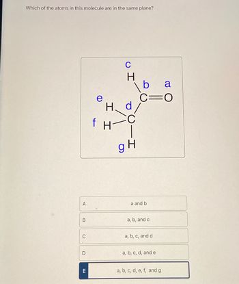 Which of the atoms in this molecule are in the same plane?
A
f
e
I I
H
C
H
|
a
C=O
g H
a and b
B
a, b, and c
C
a, b, c, and d
D
a, b, c, d, and e
E
a, b, c, d, e, f, and g