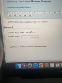 Remaining Time: 2 hours, 04 minutes, 38 seconds.
Question Completion Status:
1
3
4.
6.
7
8
9.
10
11
21
22
23
24
25
AMoving to another question will save this response.
Question 6
Evaluate h(-4) when h(x) = x-
Answer: h(-4)
%3D
Moving to another question will save this response.
APR 1
