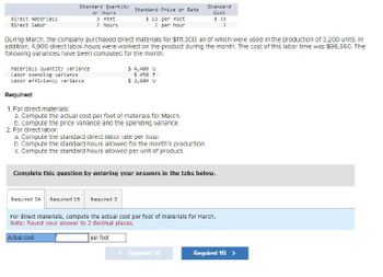 Standard Quantity
or Hours
Direct materials
3 feet
? hours
Standard Price or Rate
$ 11 per foot
? per hour
Standard
Cost
$ 33
Direct labor
During March, the company purchased direct materials for $111,300, all of which were used in the production of 3.200 units. In
addition, 4,900 direct labor-hours were worked on the product during the month. The cost of this labor time was $95,550. The
following variances have been computed for the month:
Materials quantity variance
Labor spending variance
Labor efficiency variance
Required:
1. For direct materials:
$ 4,400 U
$ 450 F
$ 2,000 U
a. Compute the actual cost per foot of materials for March.
b. Compute the price variance and the spending variance.
2. For direct labor.
a. Compute the standard direct labor rate per hour.
b. Compute the standard hours allowed for the month's production.
c. Compute the standard hours allowed per unit of product.
Complete this question by entering your answers in the tabs below.
Required 1A Required 1B Required 2
For direct materials, compute the actual cost per foot of materials for March.
Note: Round your answer to 2 decimal places.
Actual cost
per foot
Required 1A
Required 1B >