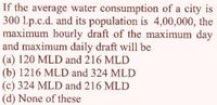 If the average water consumption of a city is
300 1.p.c.d. and its population is 4,00,000, the
maximum hourly draft of the maximum day
and maximum daily draft will be
(a) 120 MLD and 216 MLD
(b) 1216 MLD and 324 MLD
(c) 324 MLD and 216 MLD
(d) None of these
