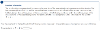 !
Required information
The lengths of two components will be measured several times. The uncertainty in each measurement of the length of the
first component is 0₁ = 0.04 cm, and the uncertainty in each measurement of the length of the second component is σ2 =
0.09 cm. Let X denote the average of the measurements of the first component, and let y denote the average of the
measurements of the second component. The total length of the two components will be estimated with the quantity
X + Y.
Find the uncertainty in the total length if the first component is measured 4 times and the second component is measured 12 times.
The uncertainty in X + Y is
cm.