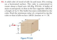 64. A solid cube of wood of side 2a and mass M is resting
on a horizontal surface. The cube is constrained to
rotate about a fixed axis AB (Fig. P11.64). A bullet of
mass mand speed v is shot at the face opposite ABCD at
a height of 4a/3. The bullet becomes embedded in the
cube. Find the minimum value of v required to tip the
cube so that it falls on face ABCD. Assume m<< M.
C
2a
D
4a
3
A
Figure P11.64
