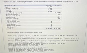 The following is the post-closing trial balance for the Whitlow Manufacturing Corporation as of December 31, 2023.
Account Title
Credits
Cash
Debits
$4,400
1,400
4,400
10,400
Accounts receivable
Inventory
Equipment
Accumulated depreciation
Accounts payable
Accrued liabilities
Common stock
Retained earnings
Sales revenue
Cost of goods sold
Salaries expense
Rent expense
Advertising expense
Dividends
Totals
0
0
0
$ 2,900
2,400
0
9,000
6,300
$ 20,600 $ 20,600
The following transactions occurred during January 2024:
January 1 Sold inventory for cash, $2,900. The cost of the inventory was $1,400. The company uses the
perpetual inventory system.
January 2 Purchased equipment on account for $4,900 from the Strong Company. The full amount is due in 15
days.
January 4 Received a $200 invoice from the local newspaper reqjesting payment for an advertisement that
Whitlow placed in the paper on January 2.
January 8 Sold inventory on account for $4,400. The cost of the inventory was $2,200.
January 18 Purchased inventory on account for $9,200.
January 13 Purchased equipment for cash, $900.
January 16 Paid the entire amount due to the Strong Company.
January 18 Received $4,000 from customers on account.
January 20 Paid $988 to the owner of the building for January's rent.
January 30 Paid employees $2,400 for salaries for the month of January..
January 31 Paid a cash dividend of $900 to shareholders.