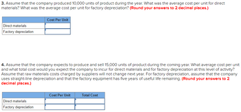 3. Assume that the company produced 10,000 units of product during the year. What was the average cost per unit for direct
materials? What was the average cost per unit for factory depreciation? (Round your answers to 2 decimal places.)
Cost Per Unit
Direct materials
Factory depreciation
4. Assume that the company expects to produce and sell 15,000 units of product during the coming year. What average cost per unit
and what total cost would you expect the company to incur for direct materials and for factory depreciation at this level of activity?
Assume that raw materials costs charged by suppliers will not change next year. For factory depreciation, assume that the company
uses straight-line depreciation and that the factory equipment has five years of useful life remaining. (Round your answers to 2
decimal places.)
Direct materials
Factory depreciation
Cost Per Unit
Total Cost