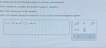 A student sets up the following equation to convert a measurement.
(The ? stands for a number the student is going to calculate.)
Fill in the missing part of this equation.
Note: your answer should be in the form of one or more fractions multiplied together.
(-52 x 10 Pa cm³
Pa cm³ ) = ? kPa.m³
X
U
00
9