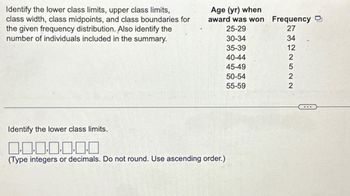 Identify the lower class limits, upper class limits,
class width, class midpoints, and class boundaries for
the given frequency distribution. Also identify the
number of individuals included in the summary.
Age (yr) when
award was won
25-29
30-34
35-39
40-44
45-49
Identify the lower class limits.
0.0.0.0.0.0.0
(Type integers or decimals. Do not round. Use ascending order.)
50-54
55-59
Frequency
27
ENGINSEN
34
12
2
5
2
2