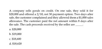 A company sells goods on credit. On one sale, they sold it for
$20,000 and offered a 2/10, net 30 payment option. Two days after
sale, the customer complained and they allowed them a $1,000 sales
allowance. The customer paid the net amount within 8 days after
the sale. The cash proceeds received by the seller are
a. $20,000
b. $19,000
c. $18,600
d. $18,620