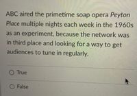 ABC aired the primetime soap opera Peyton
Place multiple nights each week in the 1960s
as an experiment, because the network was
in third place and looking for a way to get
audiences to tune in regularly.
O True
O False
