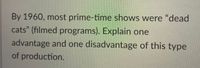 By 1960, most prime-time shows were "dead
cats" (filmed programs). Explain one
advantage and one disadvantage of this type
of production.
